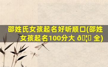 邵姓氏女孩起名好听顺口(邵姓女孩起名100分大 🦆 全)
